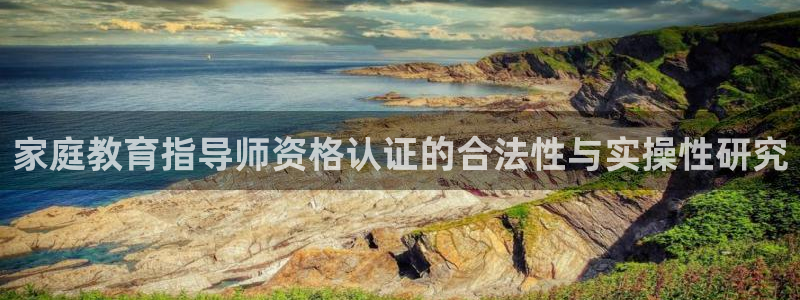 云顶新航国际娱乐城：家庭教育指导师资格认证的合法性与实操性研