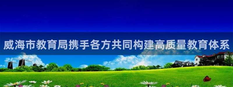 新航娱乐官网登录入口：威海市教育局携手各方共同构建高质量教育